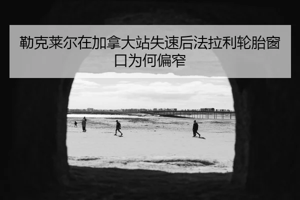 勒克莱尔在加拿大站失速后法拉利轮胎窗口为何偏窄