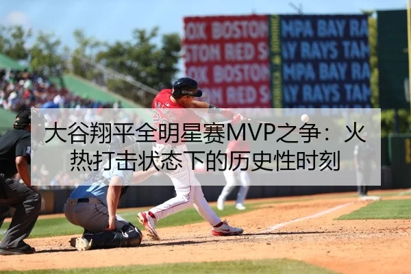 大谷翔平全明星赛MVP之争：火热打击状态下的历史性时刻