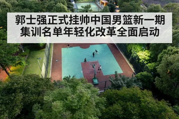 郭士强正式挂帅中国男篮新一期集训名单年轻化改革全面启动